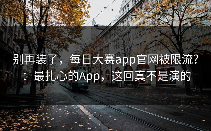 别再装了，每日大赛app官网被限流？：最扎心的App，这回真不是演的