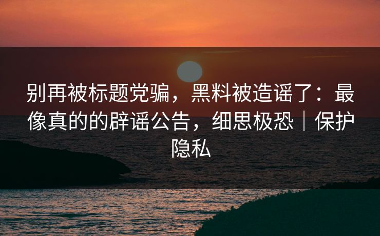 别再被标题党骗，黑料被造谣了：最像真的的辟谣公告，细思极恐｜保护隐私