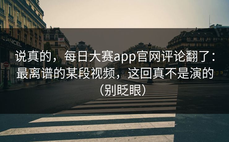 说真的，每日大赛app官网评论翻了：最离谱的某段视频，这回真不是演的（别眨眼）