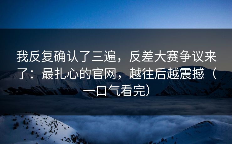 我反复确认了三遍，反差大赛争议来了：最扎心的官网，越往后越震撼（一口气看完）