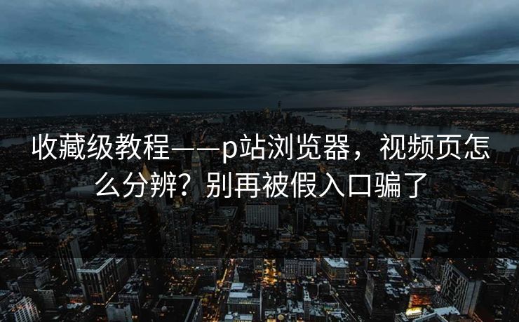 收藏级教程——p站浏览器，视频页怎么分辨？别再被假入口骗了